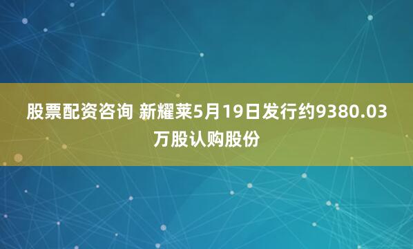 股票配资咨询 新耀莱5月19日发行约9380.03万股认购股份