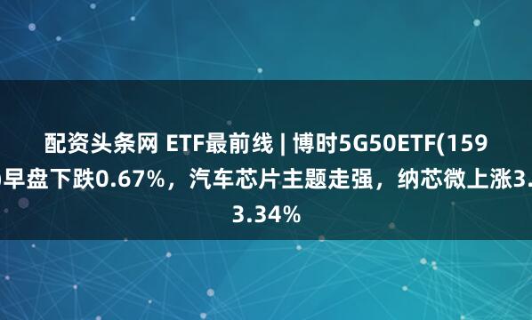 配资头条网 ETF最前线 | 博时5G50ETF(159811)早盘下跌0.67%，汽车芯片主题走强，纳芯微上涨3.34%