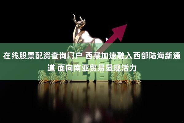 在线股票配资查询门户 西藏加速融入西部陆海新通道 面向南亚贸易显现活力