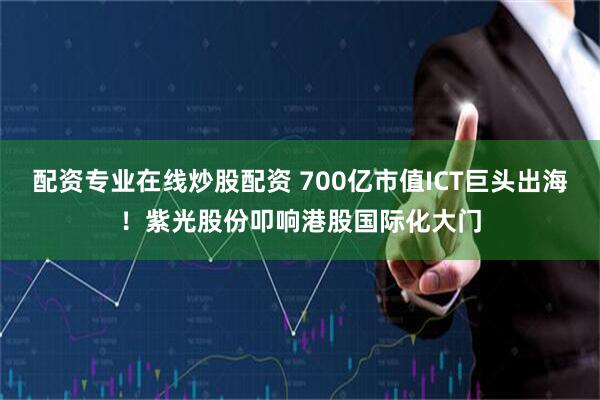 配资专业在线炒股配资 700亿市值ICT巨头出海！紫光股份叩响港股国际化大门