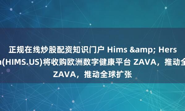 正规在线炒股配资知识门户 Hims & Hers Health(HIMS.US)将收购欧洲数字健康平台 ZAVA，推动全球扩张