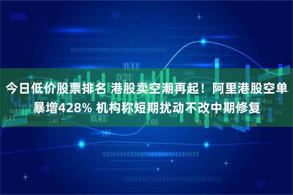 今日低价股票排名 港股卖空潮再起！阿里港股空单暴增428% 机构称短期扰动不改中期修复