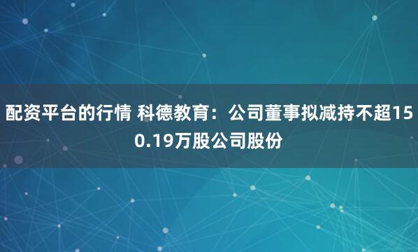 配资平台的行情 科德教育：公司董事拟减持不超150.19万股公司股份