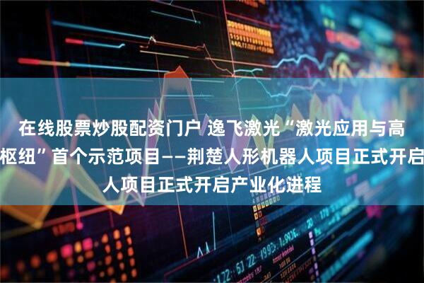 在线股票炒股配资门户 逸飞激光“激光应用与高端装备创新枢纽”首个示范项目——荆楚人形机器人项目正式开启产业化进程