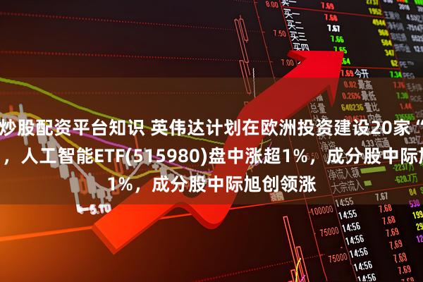 炒股配资平台知识 英伟达计划在欧洲投资建设20家“AI工厂”，人工智能ETF(515980)盘中涨超1%，成分股中际旭创领涨
