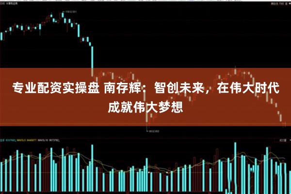 专业配资实操盘 南存辉：智创未来，在伟大时代成就伟大梦想
