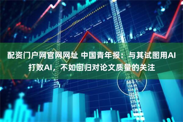 配资门户网官网网址 中国青年报：与其试图用AI打败AI，不如回归对论文质量的关注