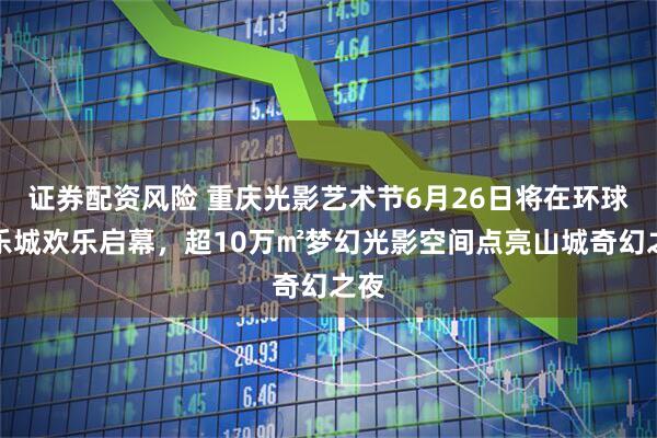 证券配资风险 重庆光影艺术节6月26日将在环球游乐城欢乐启幕，超10万㎡梦幻光影空间点亮山城奇幻之夜