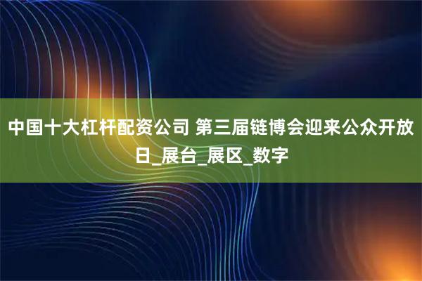 中国十大杠杆配资公司 第三届链博会迎来公众开放日_展台_展区_数字