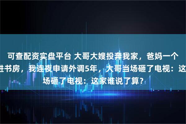 可查配资实盘平台 大哥大嫂投奔我家，爸妈一个电话安排住进书房，我连夜申请外调5年，大哥当场砸了电视：这家谁说了算？