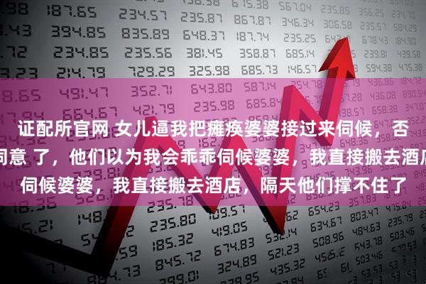 证配所官网 女儿逼我把瘫痪婆婆接过来伺候，否则放弃高考，老公也同意 了，他们以为我会乖乖伺候婆婆，我直接搬去酒店，隔天他们撑不住了